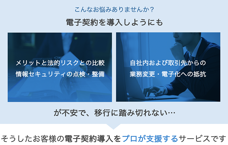 こんなお悩みありませんか?電子契約を導入しようにも「メリットと法的リスクとの比較 情報セキュリティの点検・整備 / 自社内および取引先からの 業務変更・電子化への抵抗」が不安で、移行に踏み切れない…そうしたお客様の電子契約導入をプロが支援するサービスです